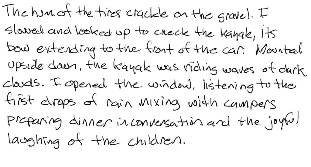 Prose; The hum of the tires crackle on the gravel.  I slowed and looked up to check the kayak, its bow extending to the front of the car.  Mounted upside down, the kayak was riding the waves of dark clouds. I opened the window listening to the first drops of rain mixing with campers preparing dinner in conversation and the joyful laughs of the children. 
