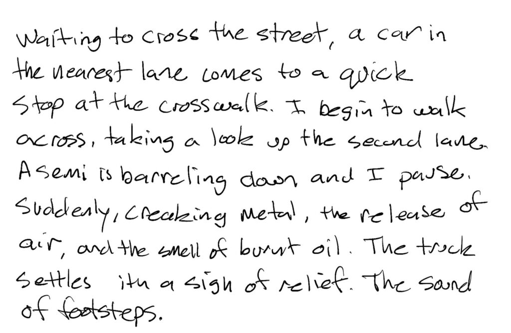 Prose; Waiting to cross the street, a car in the nearest lane comes to a quick stop at the crosswalk.  I begin to walk across, taking a look up the second lane. A semi is barreling down and I pause.  Suddenly, creaking metal, the release of air, and the smell of burn oil.  The truck settles with a sigh of relief.  The sound of footsteps.