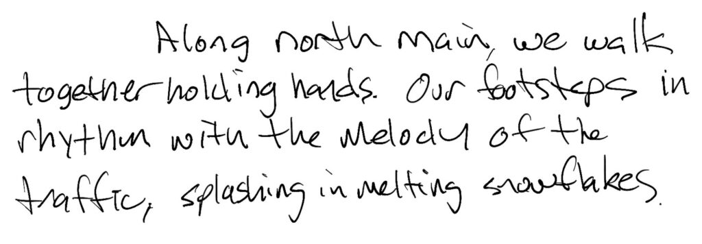 Short Prose; Along north main, we walk together holding hands. Our footsteps in rhythm with the melody of the traffic, splashing in melting snowflakes.