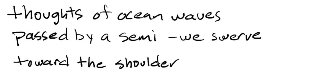 thoughts of ocean waves/passed by semi -we swerve/toward the shoulder