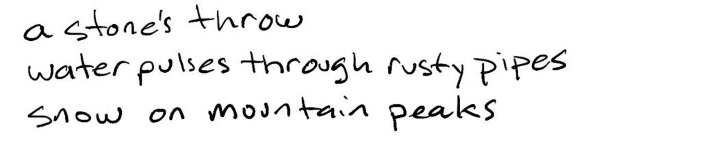 A stone’s throw/water pulses through rusty pipes/snow on mountain peaks