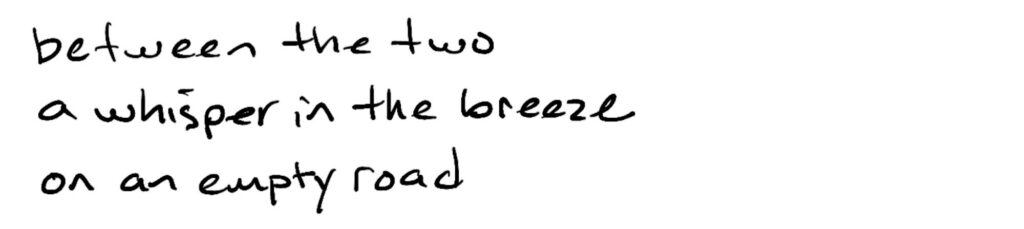 Between the two/a whisper in the breeze/on an empty road