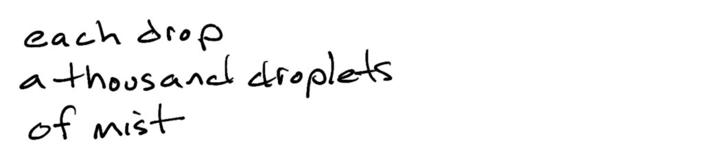 each drop/a thousand droplets /of mist