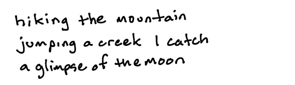 hiking the mountain/jumping a creek I catch/a glimpse of the moon hiking the mountain/jumping a creek I catch/a glimpse of the moon